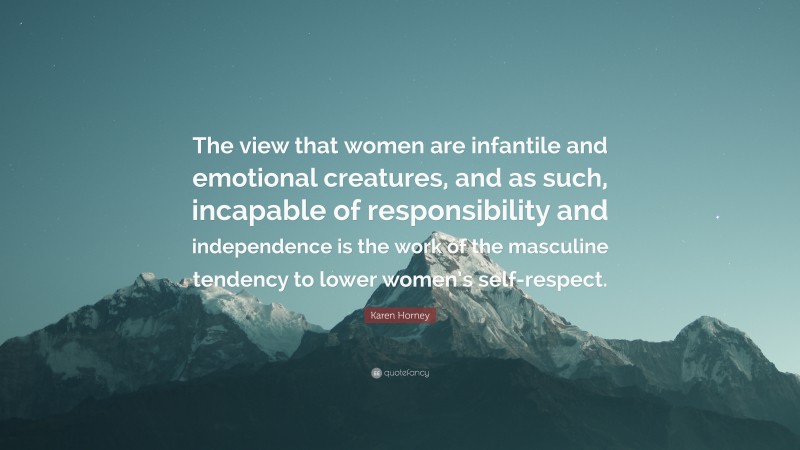 Karen Horney Quote: “The view that women are infantile and emotional creatures, and as such, incapable of responsibility and independence is the work of the masculine tendency to lower women’s self-respect.”