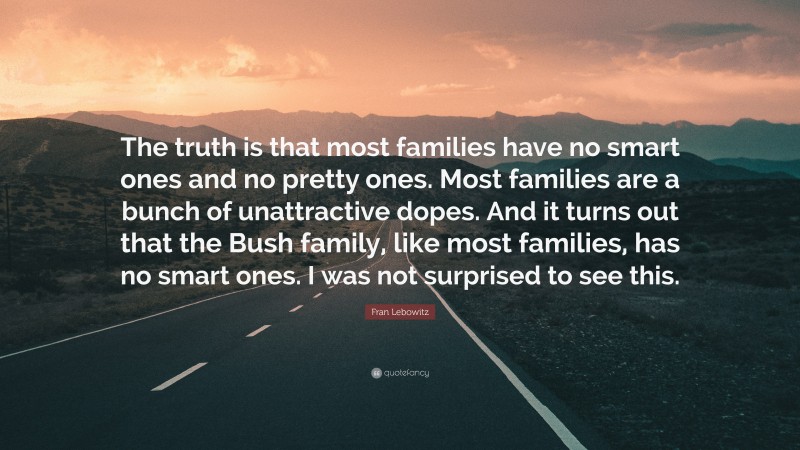Fran Lebowitz Quote: “The truth is that most families have no smart ones and no pretty ones. Most families are a bunch of unattractive dopes. And it turns out that the Bush family, like most families, has no smart ones. I was not surprised to see this.”