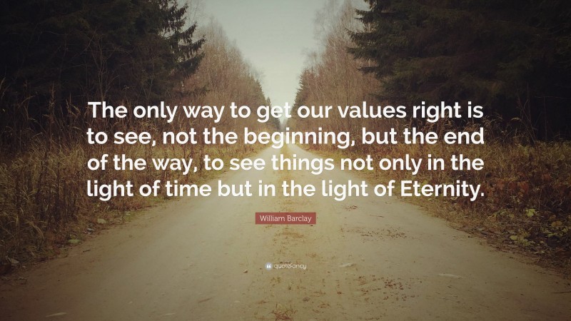 William Barclay Quote: “The only way to get our values right is to see, not the beginning, but the end of the way, to see things not only in the light of time but in the light of Eternity.”
