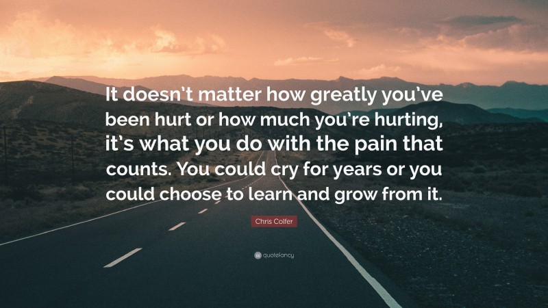 Chris Colfer Quote: “It doesn’t matter how greatly you’ve been hurt or how much you’re hurting, it’s what you do with the pain that counts. You could cry for years or you could choose to learn and grow from it.”