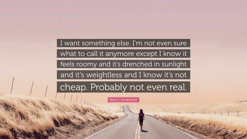 Mark Z. Danielewski Quote: “I want something else. I’m not even sure what to call it anymore except I know it feels roomy and it’s drenched in sunlight and it’s weightless and I know it’s not cheap. Probably not even real.”