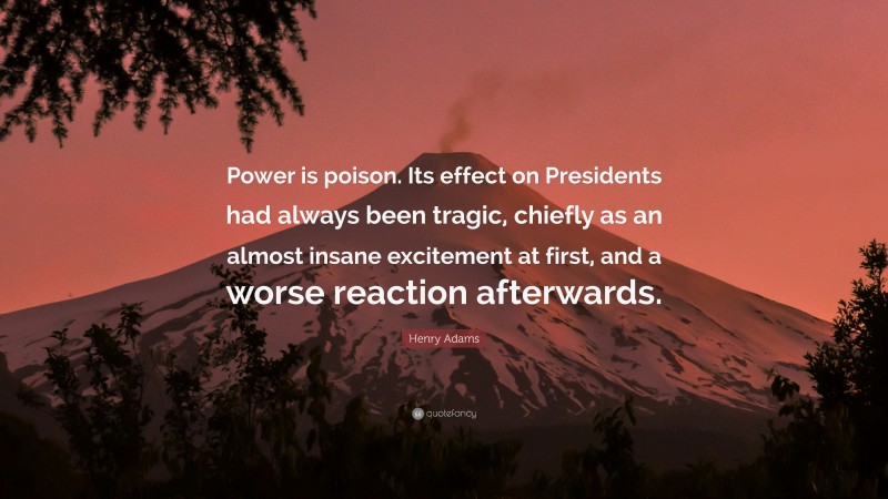 Henry Adams Quote: “Power is poison. Its effect on Presidents had always been tragic, chiefly as an almost insane excitement at first, and a worse reaction afterwards.”
