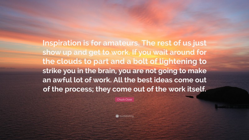 Chuck Close Quote: “Inspiration is for amateurs. The rest of us just show up and get to work. If you wait around for the clouds to part and a bolt of lightening to strike you in the brain, you are not going to make an awful lot of work. All the best ideas come out of the process; they come out of the work itself.”