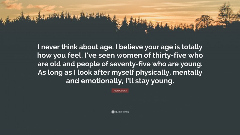Joan Collins Quote: “I never think about age. I believe your age is totally how you feel. I’ve seen women of thirty-five who are old and people of seventy-five who are young. As long as I look after myself physically, mentally and emotionally, I’ll stay young.”