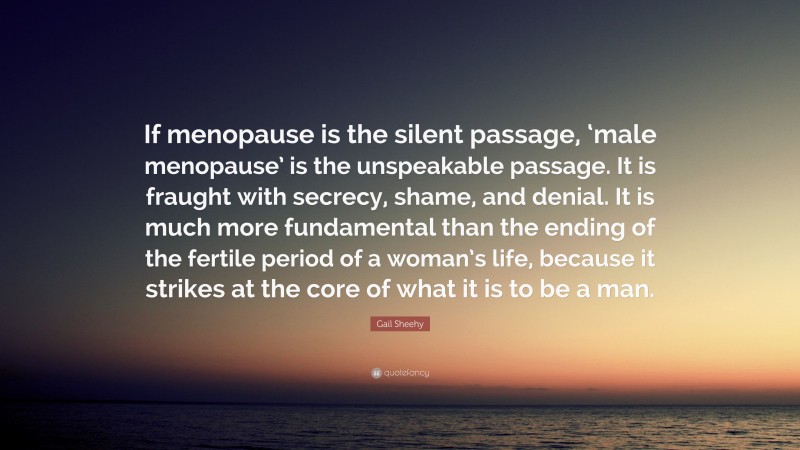 Gail Sheehy Quote: “If menopause is the silent passage, ‘male menopause’ is the unspeakable passage. It is fraught with secrecy, shame, and denial. It is much more fundamental than the ending of the fertile period of a woman’s life, because it strikes at the core of what it is to be a man.”