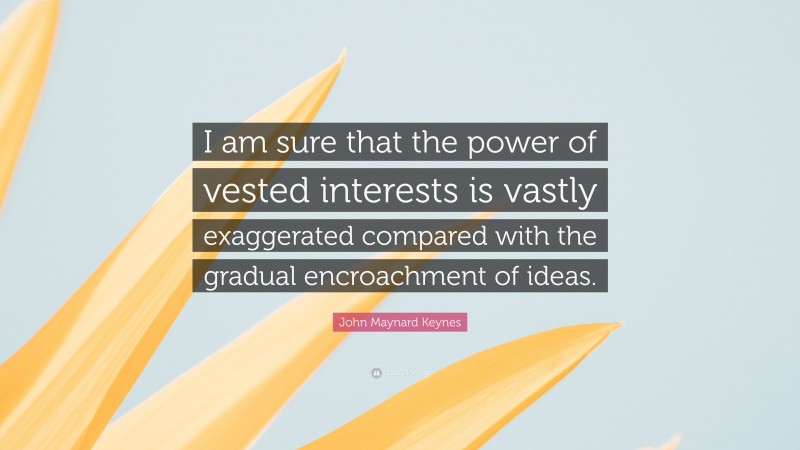 John Maynard Keynes Quote: “I am sure that the power of vested interests is vastly exaggerated compared with the gradual encroachment of ideas.”