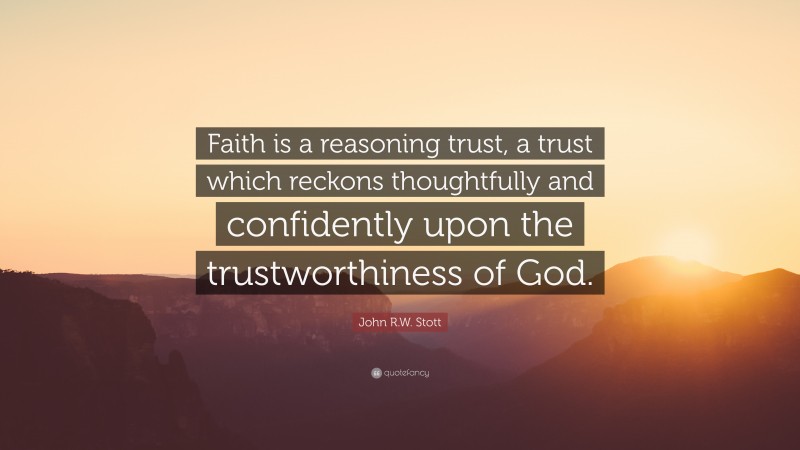 John R.W. Stott Quote: “Faith is a reasoning trust, a trust which reckons thoughtfully and confidently upon the trustworthiness of God.”