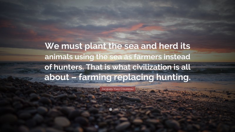 Jacques-Yves Cousteau Quote: “We must plant the sea and herd its animals using the sea as farmers instead of hunters. That is what civilization is all about – farming replacing hunting.”