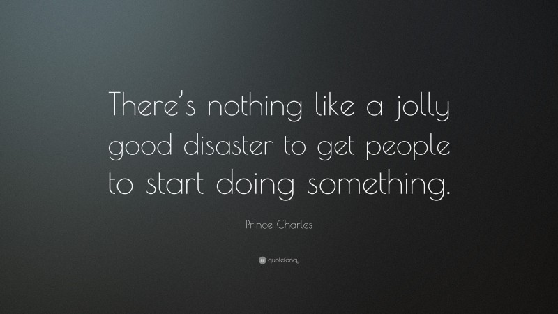 Prince Charles Quote: “There’s nothing like a jolly good disaster to get people to start doing something.”