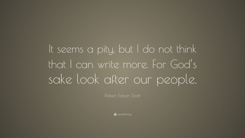 Robert Falcon Scott Quote: “It seems a pity, but I do not think that I can write more. For God’s sake look after our people.”