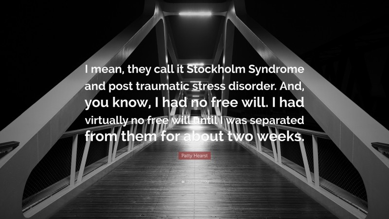 Patty Hearst Quote: “I mean, they call it Stockholm Syndrome and post traumatic stress disorder. And, you know, I had no free will. I had virtually no free will until I was separated from them for about two weeks.”