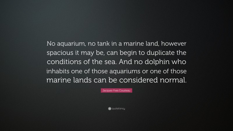 Jacques-Yves Cousteau Quote: “No aquarium, no tank in a marine land, however spacious it may be, can begin to duplicate the conditions of the sea. And no dolphin who inhabits one of those aquariums or one of those marine lands can be considered normal.”