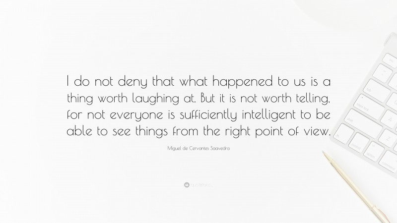 Miguel de Cervantes Saavedra Quote: “I do not deny that what happened to us is a thing worth laughing at. But it is not worth telling, for not everyone is sufficiently intelligent to be able to see things from the right point of view.”