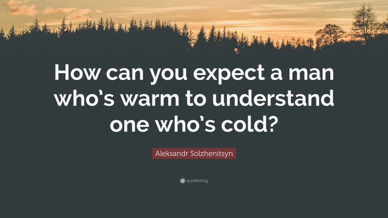 Aleksandr Solzhenitsyn Quote: “How can you expect a man who’s warm to understand one who’s cold?”