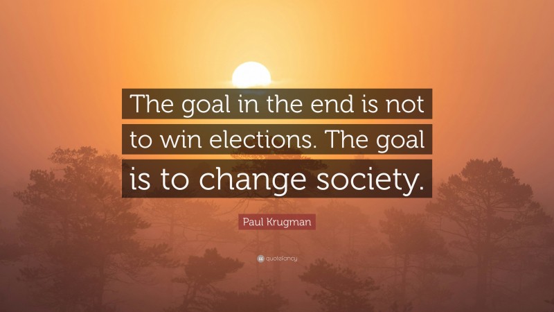 Paul Krugman Quote: “The goal in the end is not to win elections. The goal is to change society.”