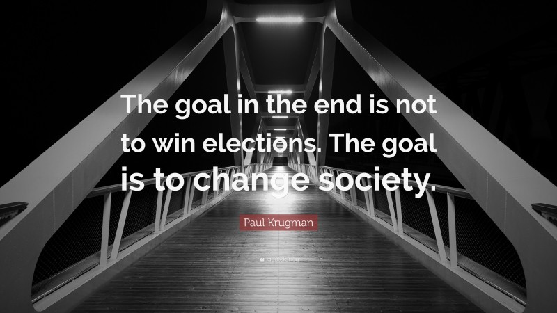 Paul Krugman Quote: “The goal in the end is not to win elections. The goal is to change society.”