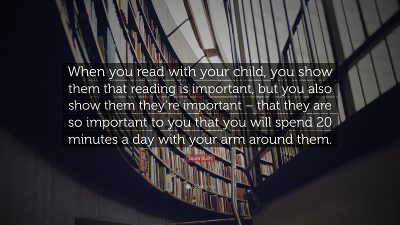 Laura Bush Quote: “When you read with your child, you show them that reading is important, but you also show them they’re important – that they are so important to you that you will spend 20 minutes a day with your arm around them.”
