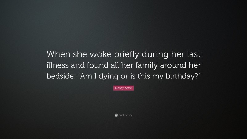 Nancy Astor Quote: “When she woke briefly during her last illness and found all her family around her bedside: “Am I dying or is this my birthday?””