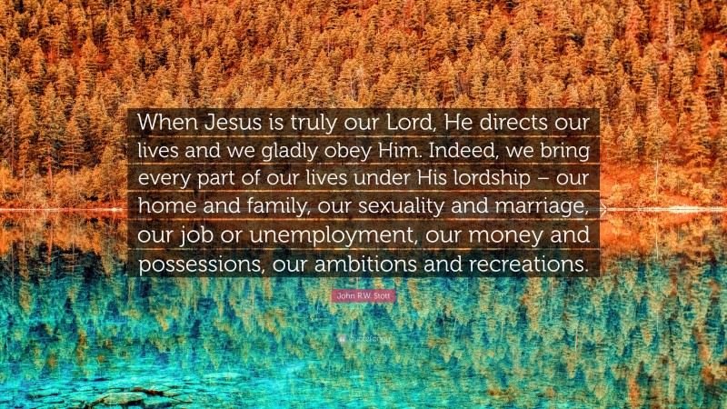 John R.W. Stott Quote: “When Jesus is truly our Lord, He directs our lives and we gladly obey Him. Indeed, we bring every part of our lives under His lordship – our home and family, our sexuality and marriage, our job or unemployment, our money and possessions, our ambitions and recreations.”