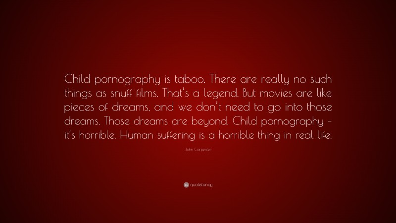 John Carpenter Quote: “Child pornography is taboo. There are really no such things as snuff films. That’s a legend. But movies are like pieces of dreams, and we don’t need to go into those dreams. Those dreams are beyond. Child pornography – it’s horrible. Human suffering is a horrible thing in real life.”