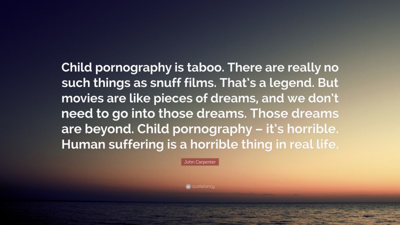 John Carpenter Quote: “Child pornography is taboo. There are really no such things as snuff films. That’s a legend. But movies are like pieces of dreams, and we don’t need to go into those dreams. Those dreams are beyond. Child pornography – it’s horrible. Human suffering is a horrible thing in real life.”