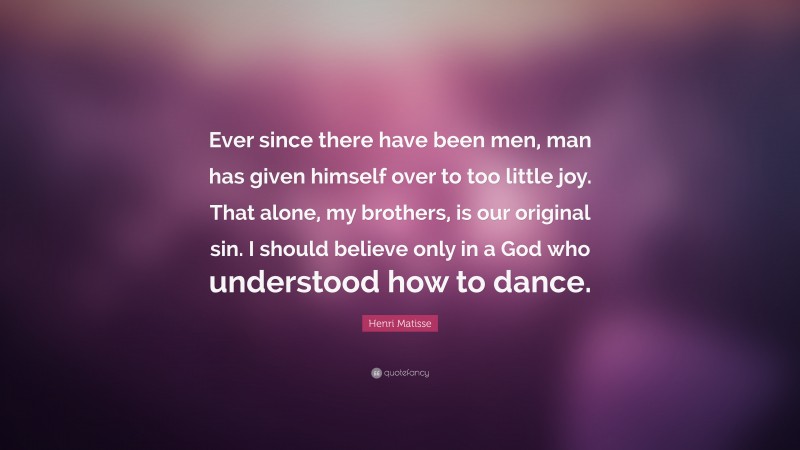 Henri Matisse Quote: “Ever since there have been men, man has given himself over to too little joy. That alone, my brothers, is our original sin. I should believe only in a God who understood how to dance.”