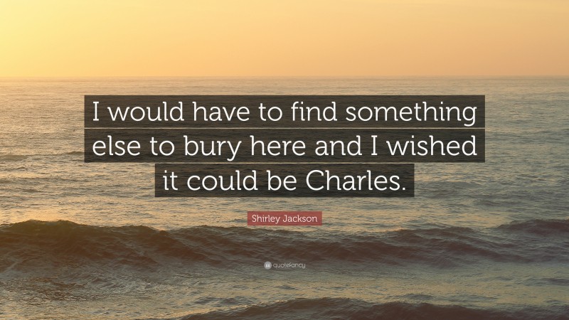 Shirley Jackson Quote: “I would have to find something else to bury here and I wished it could be Charles.”