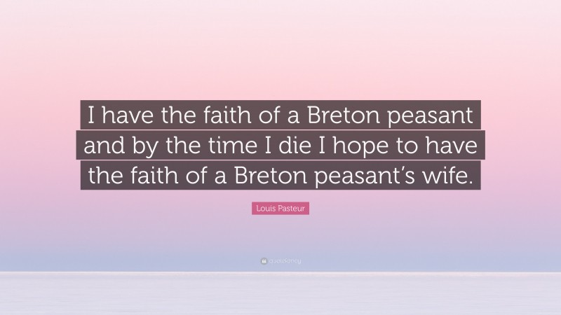 Louis Pasteur Quote: “I have the faith of a Breton peasant and by the time I die I hope to have the faith of a Breton peasant’s wife.”