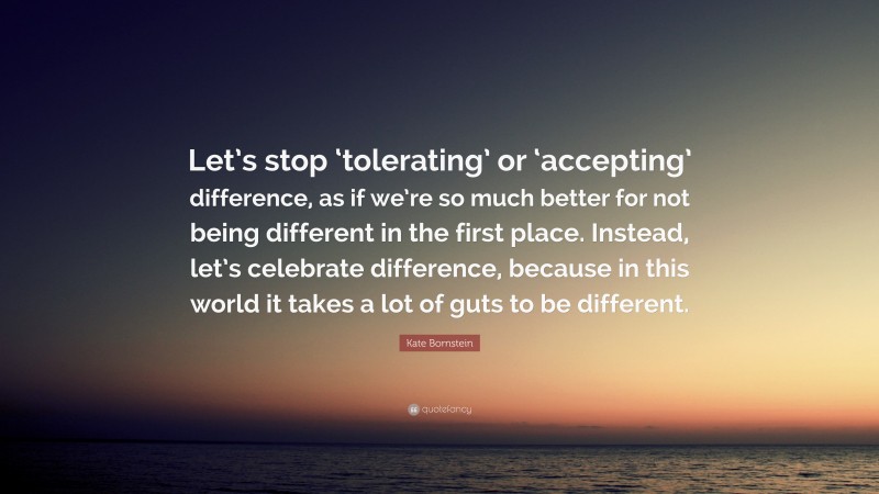 Kate Bornstein Quote: “Let’s stop ‘tolerating’ or ‘accepting’ difference, as if we’re so much better for not being different in the first place. Instead, let’s celebrate difference, because in this world it takes a lot of guts to be different.”