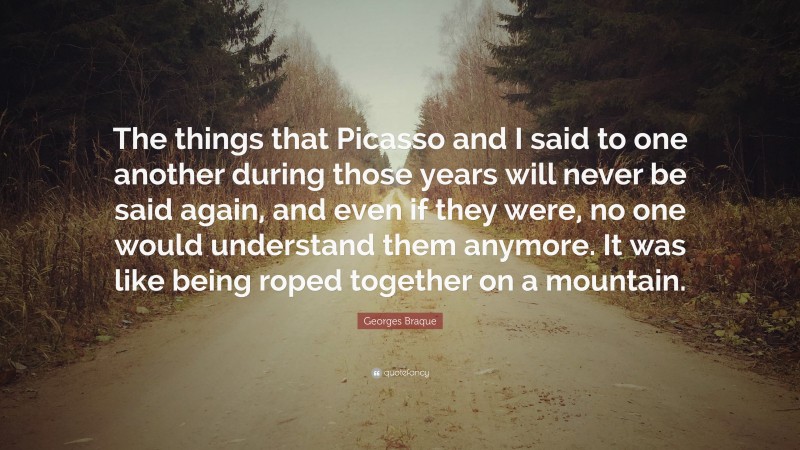 Georges Braque Quote: “The things that Picasso and I said to one another during those years will never be said again, and even if they were, no one would understand them anymore. It was like being roped together on a mountain.”