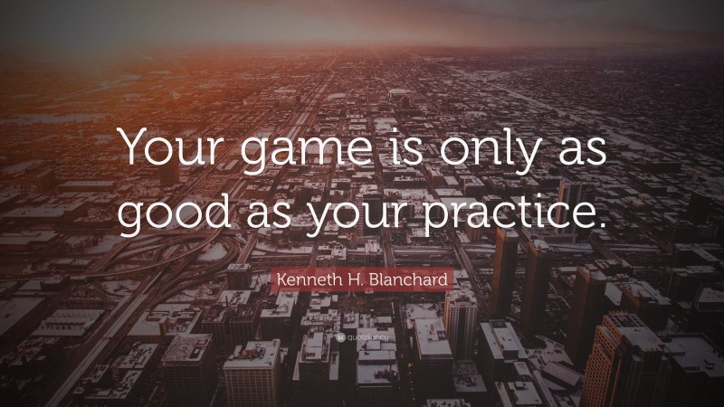 Kenneth H. Blanchard Quote: “Your game is only as good as your practice.”