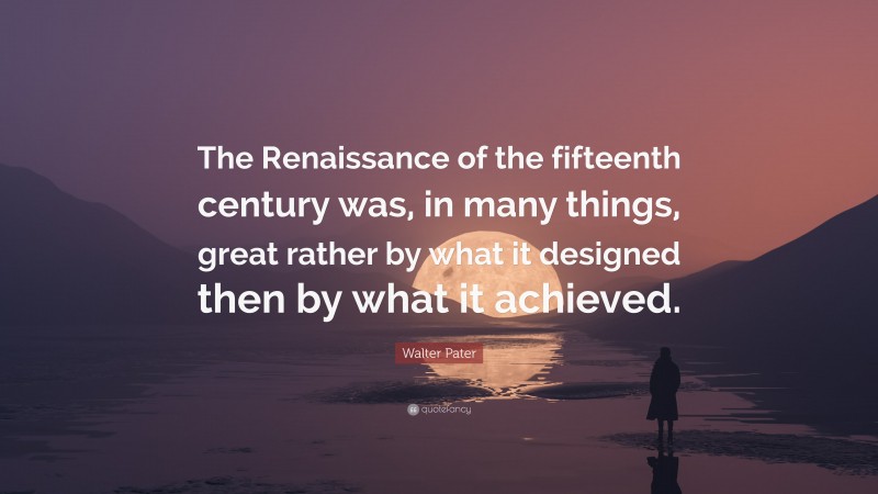 Walter Pater Quote: “The Renaissance of the fifteenth century was, in many things, great rather by what it designed then by what it achieved.”