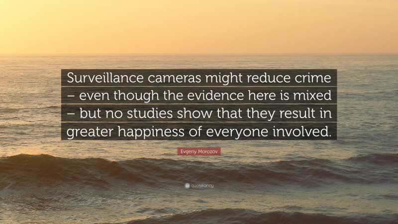 Evgeny Morozov Quote: “Surveillance cameras might reduce crime – even though the evidence here is mixed – but no studies show that they result in greater happiness of everyone involved.”