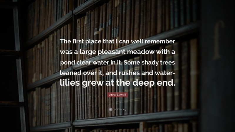Anna Sewell Quote: “The first place that I can well remember was a large pleasant meadow with a pond clear water in it. Some shady trees leaned over it, and rushes and water-lilies grew at the deep end.”