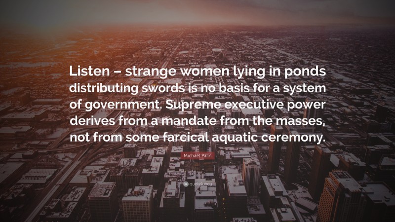 Michael Palin Quote: “Listen – strange women lying in ponds distributing swords is no basis for a system of government. Supreme executive power derives from a mandate from the masses, not from some farcical aquatic ceremony.”