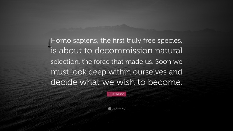 E. O. Wilson Quote: “Homo sapiens, the first truly free species, is about to decommission natural selection, the force that made us. Soon we must look deep within ourselves and decide what we wish to become.”