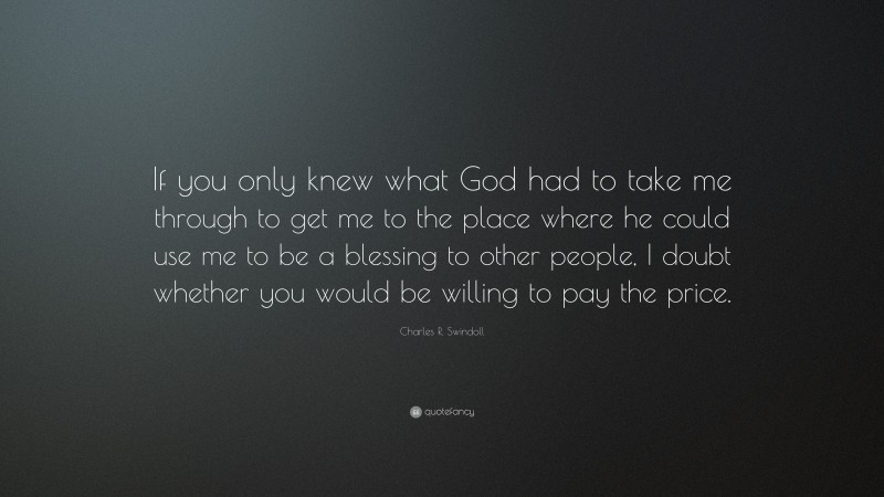 Charles R. Swindoll Quote: “If you only knew what God had to take me through to get me to the place where he could use me to be a blessing to other people, I doubt whether you would be willing to pay the price.”