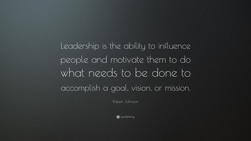 Robert Johnson Quote: “Leadership is the ability to influence people and motivate them to do what needs to be done to accomplish a goal, vision, or mission.”