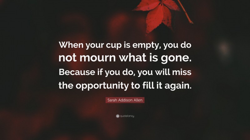 Sarah Addison Allen Quote: “When your cup is empty, you do not mourn what is gone. Because if you do, you will miss the opportunity to fill it again.”