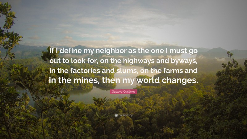 Gustavo Gutiérrez Quote: “If I define my neighbor as the one I must go out to look for, on the highways and byways, in the factories and slums, on the farms and in the mines, then my world changes.”