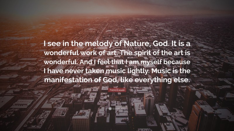 Pablo Casals Quote: “I see in the melody of Nature, God. It is a wonderful work of art. The spirit of the art is wonderful. And I feel that I am myself because I have never taken music lightly. Music is the manifestation of God, like everything else.”