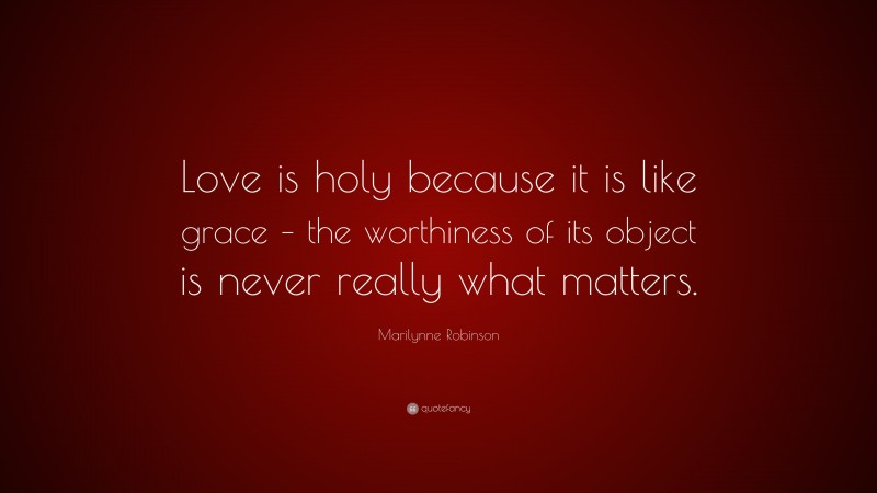Marilynne Robinson Quote: “Love is holy because it is like grace – the worthiness of its object is never really what matters.”
