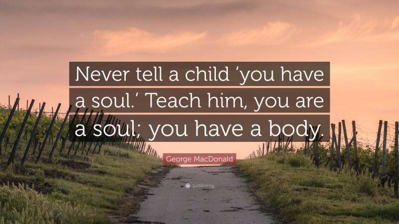 George MacDonald Quote: “Never tell a child ‘you have a soul.’ Teach him, you are a soul; you have a body.”