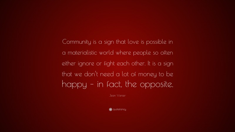 Jean Vanier Quote: “Community is a sign that love is possible in a materialistic world where people so often either ignore or fight each other. It is a sign that we don’t need a lot of money to be happy – in fact, the opposite.”