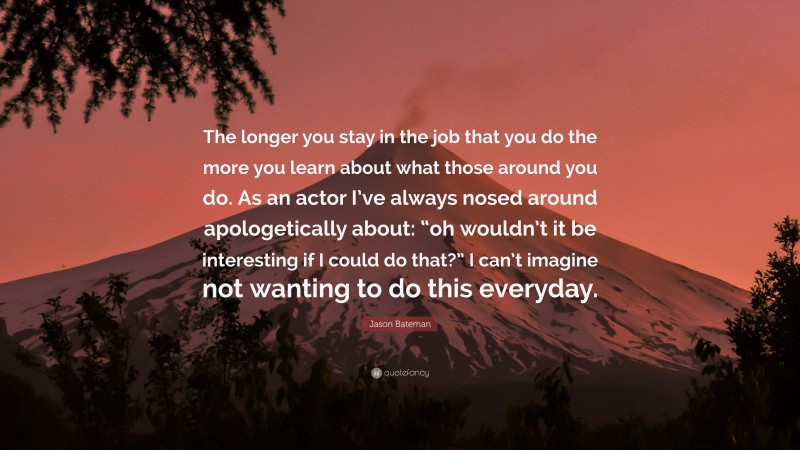 Jason Bateman Quote: “The longer you stay in the job that you do the more you learn about what those around you do. As an actor I’ve always nosed around apologetically about: “oh wouldn’t it be interesting if I could do that?” I can’t imagine not wanting to do this everyday.”