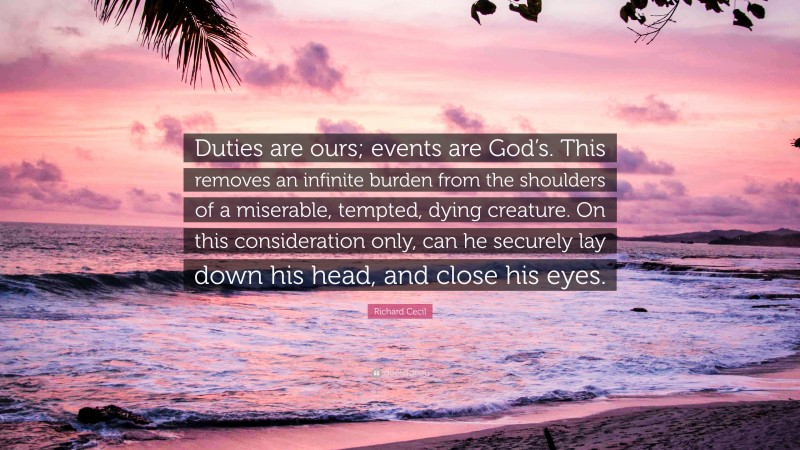 Richard Cecil Quote: “Duties are ours; events are God’s. This removes an infinite burden from the shoulders of a miserable, tempted, dying creature. On this consideration only, can he securely lay down his head, and close his eyes.”
