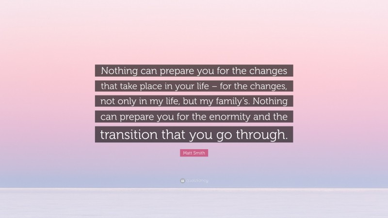 Matt Smith Quote: “Nothing can prepare you for the changes that take place in your life – for the changes, not only in my life, but my family’s. Nothing can prepare you for the enormity and the transition that you go through.”