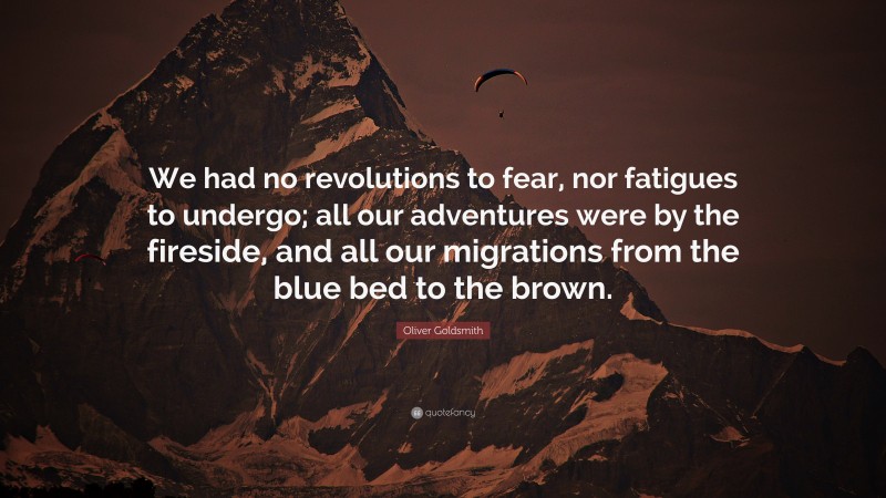 Oliver Goldsmith Quote: “We had no revolutions to fear, nor fatigues to undergo; all our adventures were by the fireside, and all our migrations from the blue bed to the brown.”