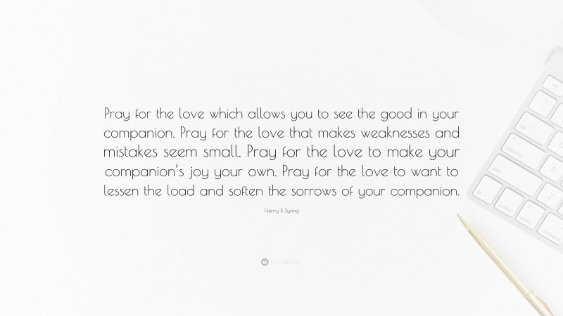 Henry B. Eyring Quote: “Pray for the love which allows you to see the good in your companion. Pray for the love that makes weaknesses and mistakes seem small. Pray for the love to make your companion’s joy your own. Pray for the love to want to lessen the load and soften the sorrows of your companion.”