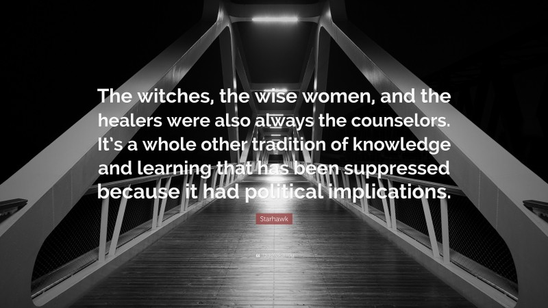 Starhawk Quote: “The witches, the wise women, and the healers were also always the counselors. It’s a whole other tradition of knowledge and learning that has been suppressed because it had political implications.”
